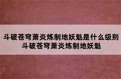 斗破苍穹萧炎炼制地妖魁是什么级别 斗破苍穹萧炎炼制地妖魁